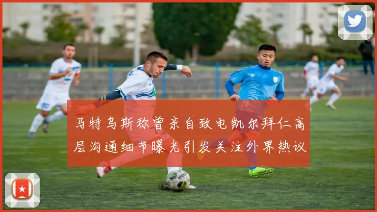 马特乌斯称曾亲自致电凯尔拜仁高层沟通细节曝光引发关注外界热议