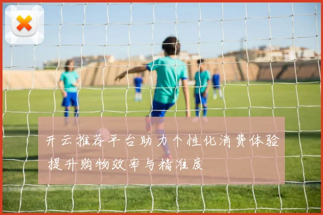 开云推荐平台助力个性化消费体验 提升购物效率与精准度