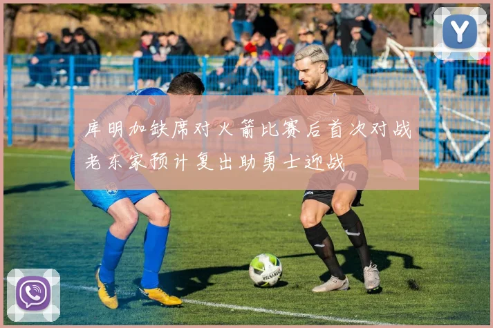 库明加缺席对火箭比赛后首次对战老东家预计复出助勇士迎战