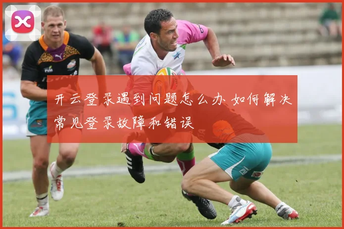 开云登录遇到问题怎么办 如何解决常见登录故障和错误