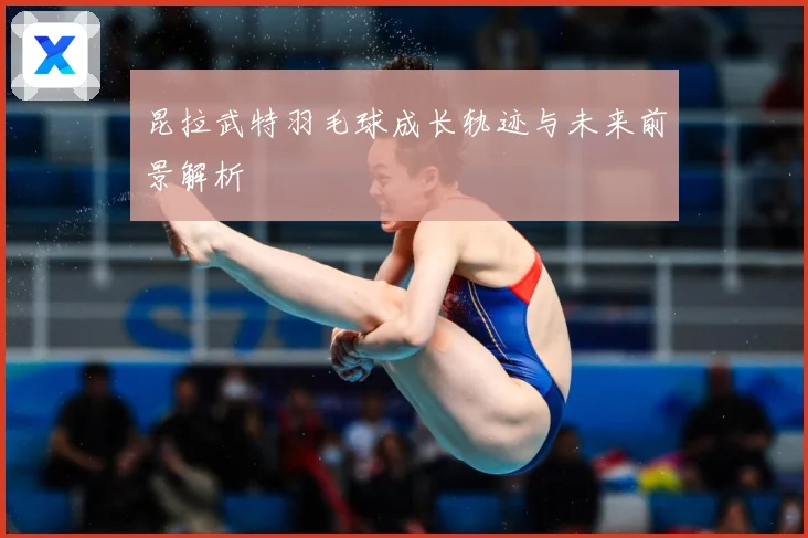 昆拉武特羽毛球成长轨迹与未来前景解析