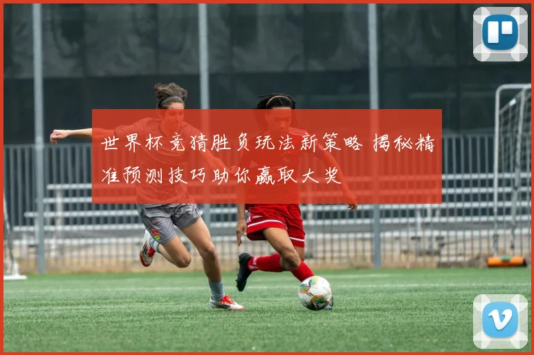 世界杯竞猜胜负玩法新策略 揭秘精准预测技巧助你赢取大奖